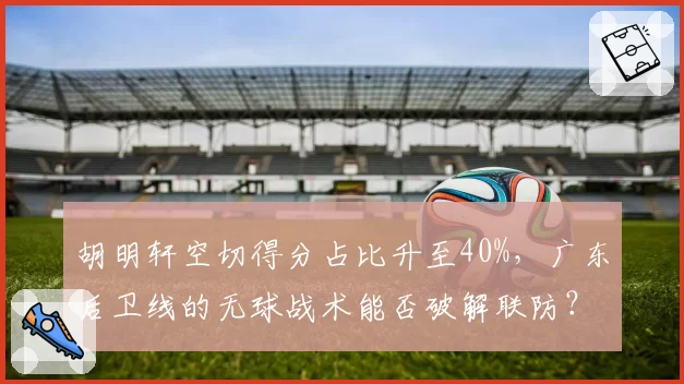 胡明轩空切得分占比升至40%,广东后卫线的无球战术能否破解联防?