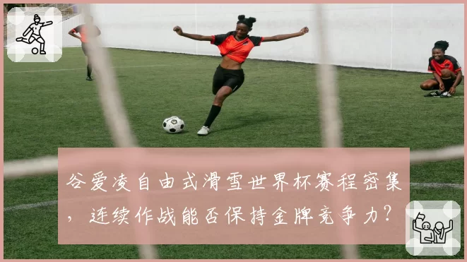 谷爱凌自由式滑雪世界杯赛程密集,连续作战能否保持金牌竞争力?