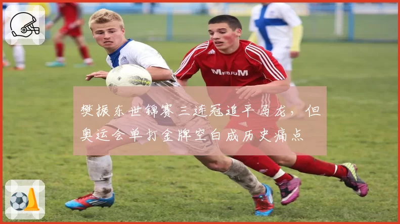樊振东世锦赛三连冠追平马龙，但奥运会单打金牌空白成历史痛点