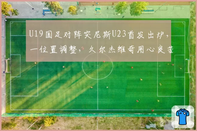 U19国足对阵突尼斯U23首发出炉,一位置调整,久尔杰维奇用心良苦