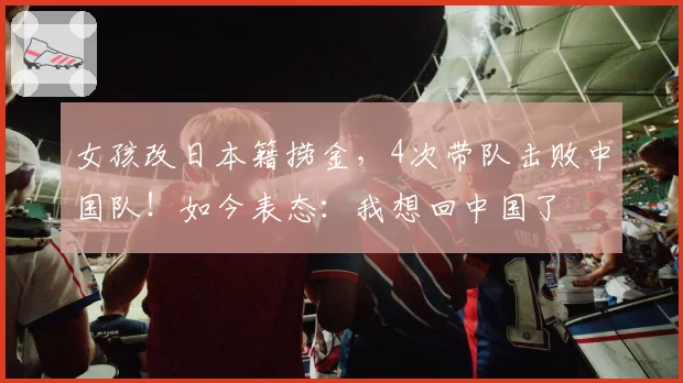 女孩改日本籍捞金,4次带队击败中国队!如今表态:我想回中国了