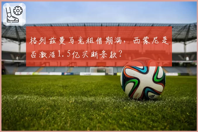 格列兹曼马竞租借期满，西蒙尼是否激活1.5亿买断条款？