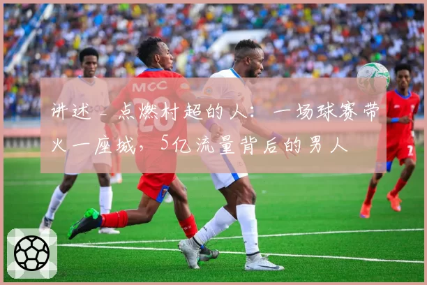讲述 _ 点燃村超的人：一场球赛带火一座城，5亿流量背后的男人