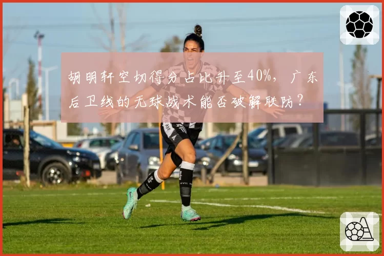 胡明轩空切得分占比升至40%,广东后卫线的无球战术能否破解联防?