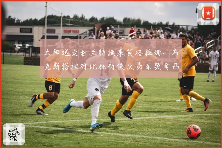 太阳送走杜兰特换来英格拉姆，布克新搭档对比独行侠交易东契奇凸显重建决心