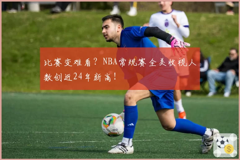 比赛变难看?NBA常规赛全美收视人数创近24年新高!