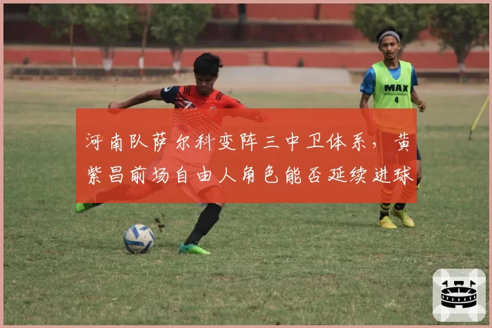 河南队萨尔科变阵三中卫体系，黄紫昌前场自由人角色能否延续进球势头？