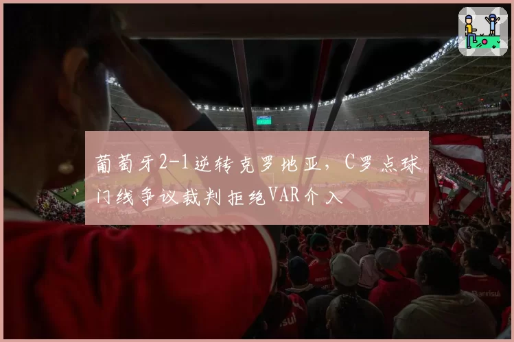 葡萄牙2-1逆转克罗地亚，C罗点球门线争议裁判拒绝VAR介入