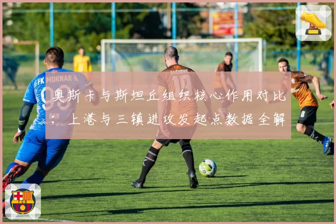奥斯卡与斯坦丘组织核心作用对比：上港与三镇进攻发起点数据全解析