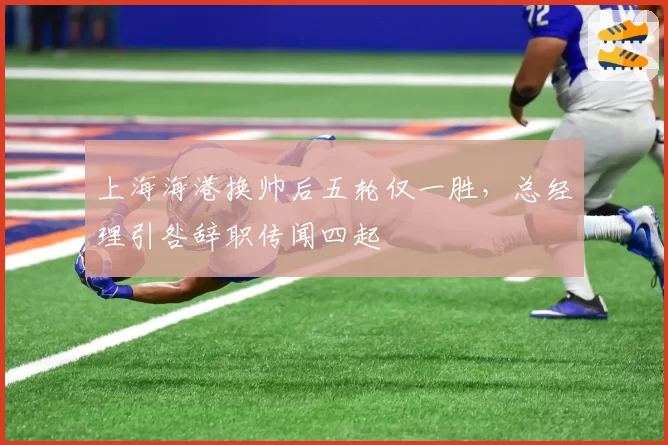 上海海港换帅后五轮仅一胜，总经理引咎辞职传闻四起