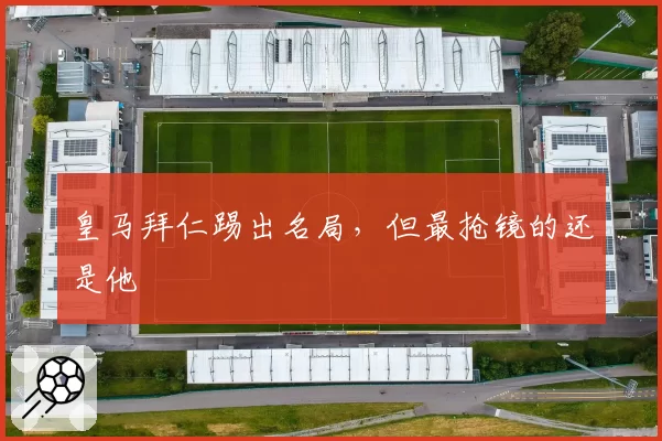 皇马拜仁踢出名局,但最抢镜的还是他