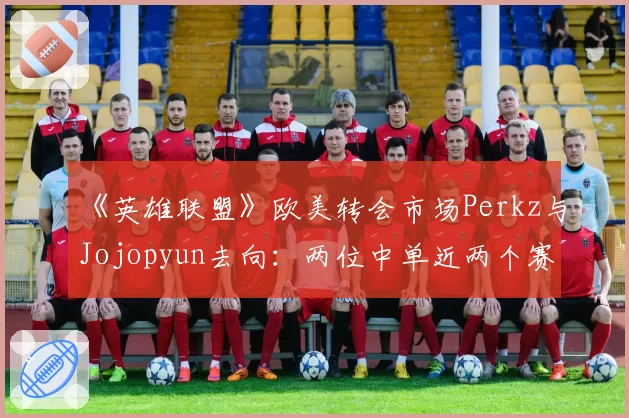 《英雄联盟》欧美转会市场Perkz与Jojopyun去向:两位中单近两个赛季抗压数据解读