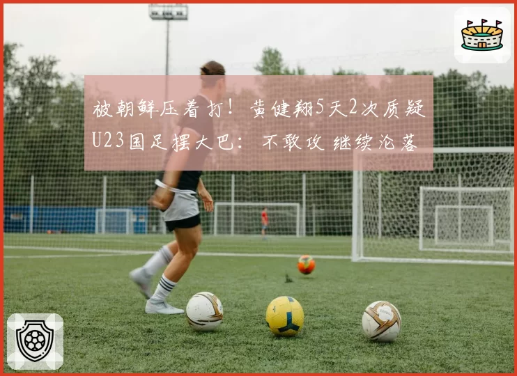 被朝鲜压着打！黄健翔5天2次质疑U23国足摆大巴：不敢攻 继续沦落