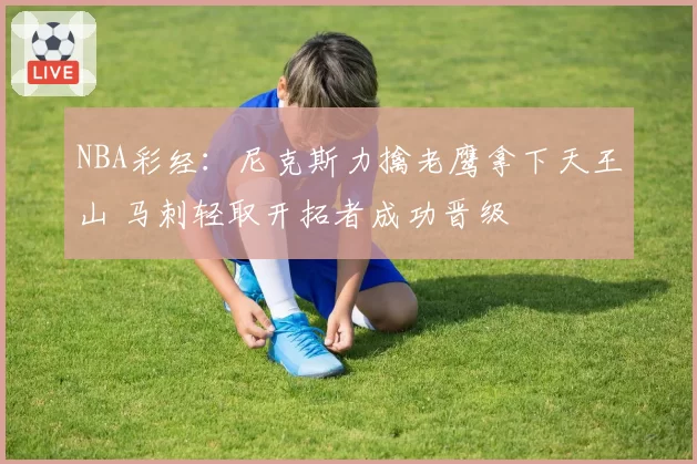 NBA彩经：尼克斯力擒老鹰拿下天王山 马刺轻取开拓者成功晋级