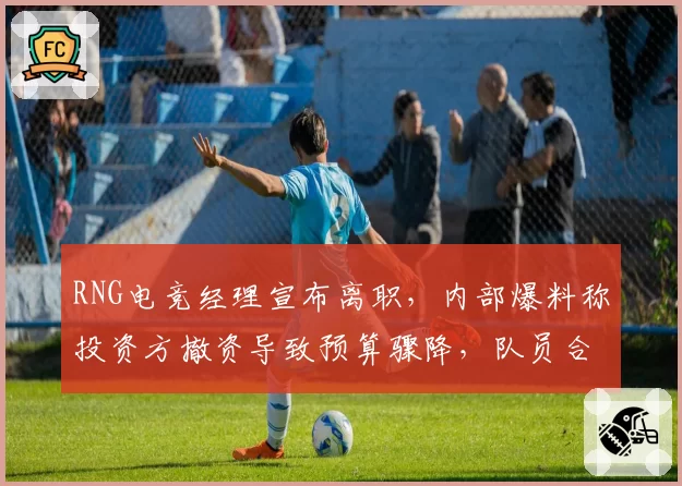 RNG电竞经理宣布离职,内部爆料称投资方撤资导致预算骤降,队员合同问题引担忧