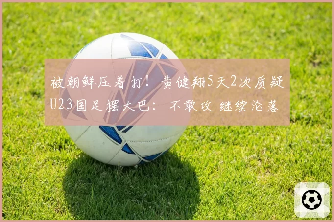 被朝鲜压着打！黄健翔5天2次质疑U23国足摆大巴：不敢攻 继续沦落