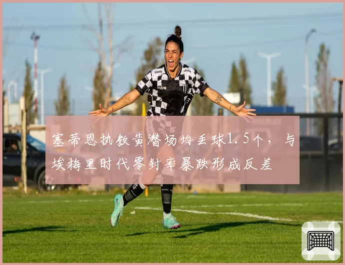 塞蒂恩执教黄潜场均丢球1.5个，与埃梅里时代零封率暴跌形成反差