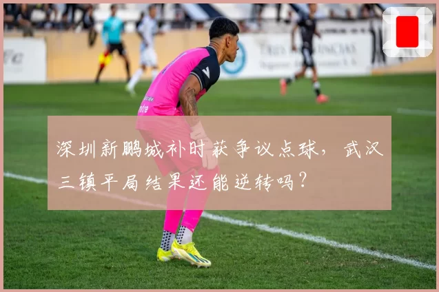 深圳新鹏城补时获争议点球,武汉三镇平局结果还能逆转吗?