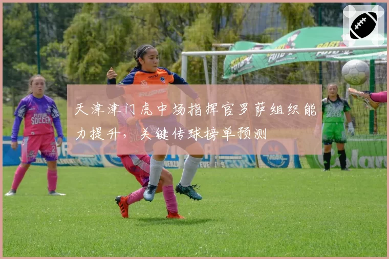 天津津门虎中场指挥官罗萨组织能力提升，关键传球榜单预测