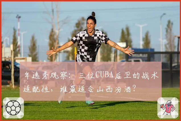 年选秀观察:三位CUBA后卫的战术适配性,谁最适合山西汾酒?