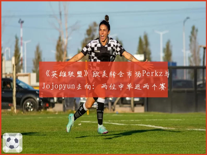 《英雄联盟》欧美转会市场Perkz与Jojopyun去向:两位中单近两个赛季抗压数据解读