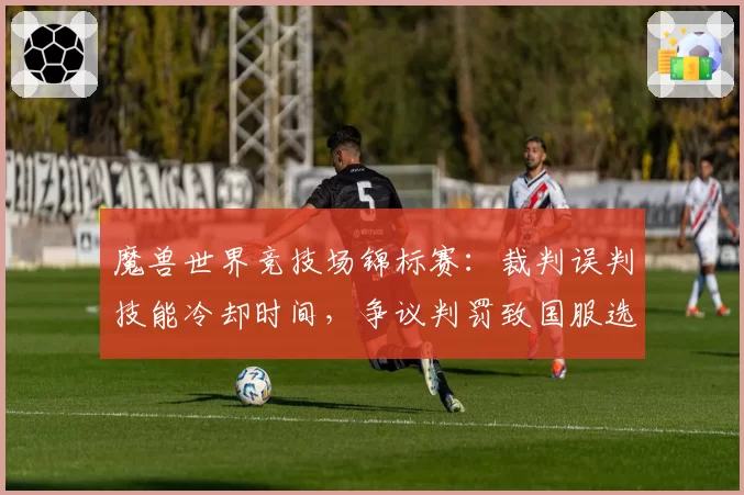 魔兽世界竞技场锦标赛：裁判误判技能冷却时间，争议判罚致国服选手含泪退赛