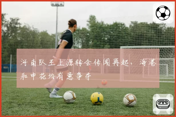 河南队王上源转会传闻再起，海港和申花均有意争夺