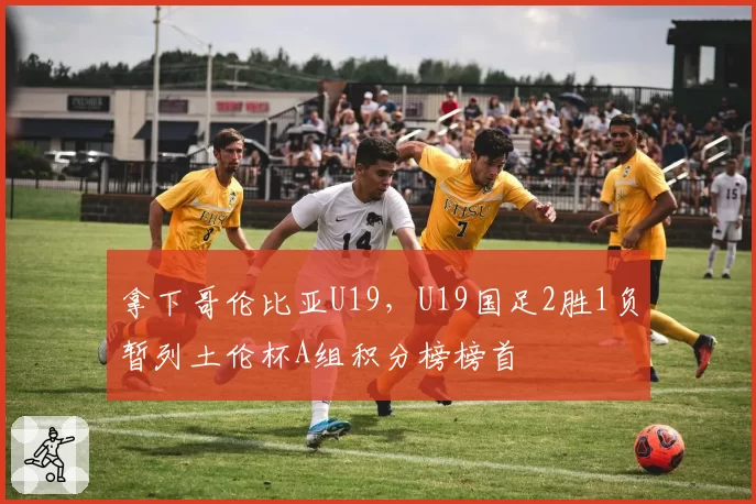 拿下哥伦比亚U19，U19国足2胜1负暂列土伦杯A组积分榜榜首
