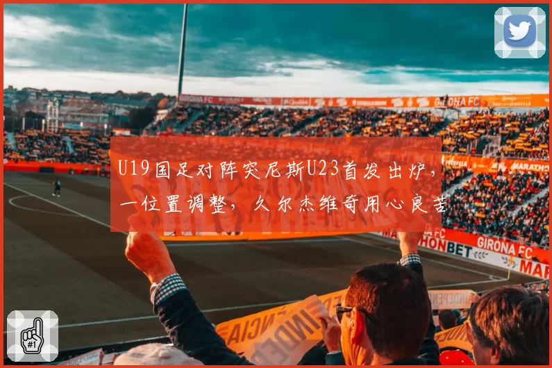 U19国足对阵突尼斯U23首发出炉,一位置调整,久尔杰维奇用心良苦
