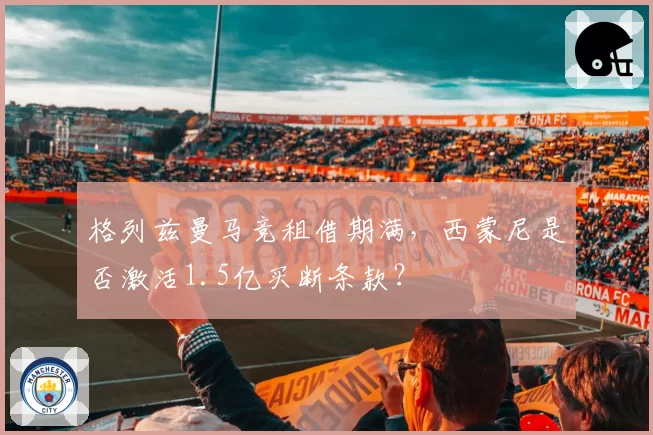 格列兹曼马竞租借期满，西蒙尼是否激活1.5亿买断条款？