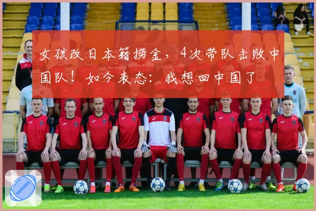 女孩改日本籍捞金,4次带队击败中国队!如今表态:我想回中国了