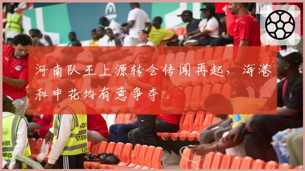 河南队王上源转会传闻再起，海港和申花均有意争夺
