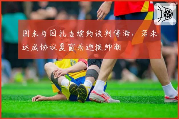 国米与因扎吉续约谈判停滞,若未达成协议夏窗或迎换帅潮