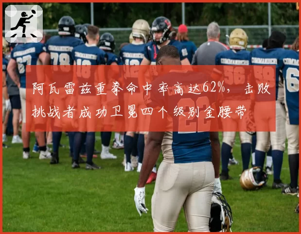 阿瓦雷兹重拳命中率高达62%，击败挑战者成功卫冕四个级别金腰带