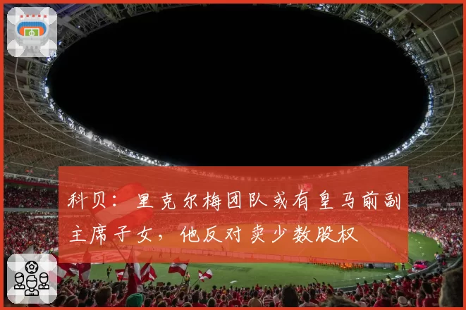 科贝：里克尔梅团队或有皇马前副主席子女，他反对卖少数股权