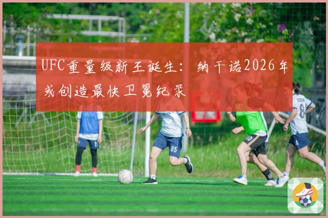 UFC重量级新王诞生:纳干诺2026年或创造最快卫冕纪录