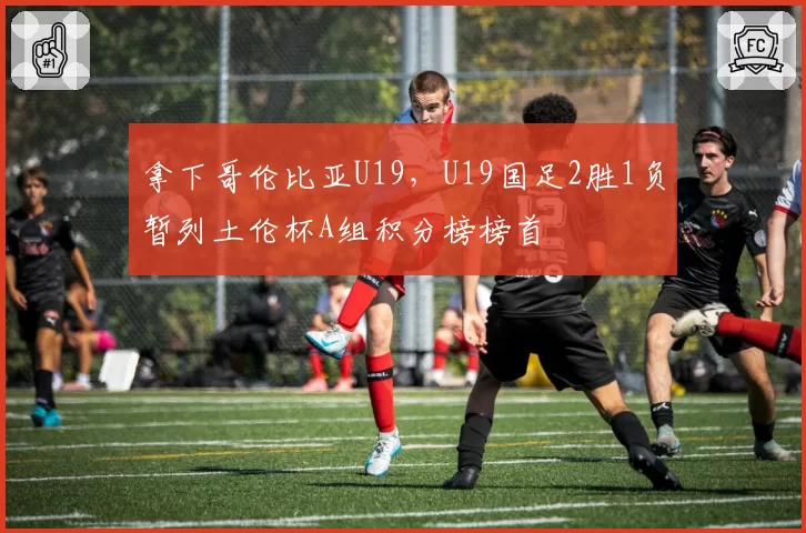 拿下哥伦比亚U19，U19国足2胜1负暂列土伦杯A组积分榜榜首