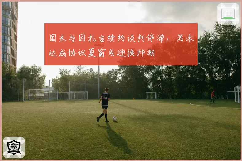国米与因扎吉续约谈判停滞，若未达成协议夏窗或迎换帅潮