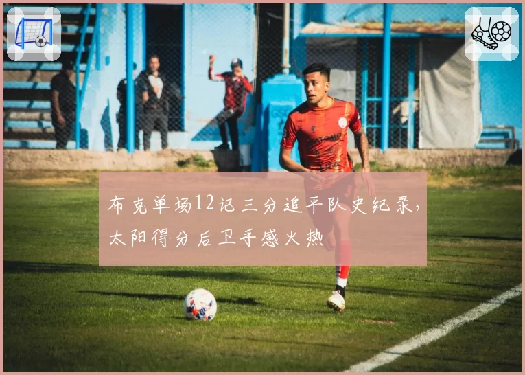 布克单场12记三分追平队史纪录，太阳得分后卫手感火热