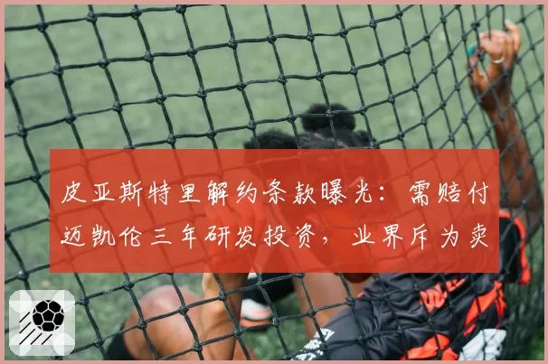 皮亚斯特里解约条款曝光：需赔付迈凯伦三年研发投资，业界斥为卖身契