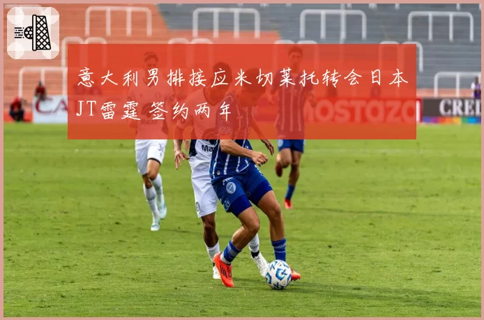 意大利男排接应米切莱托转会日本JT雷霆 签约两年