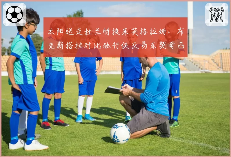 太阳送走杜兰特换来英格拉姆，布克新搭档对比独行侠交易东契奇凸显重建决心