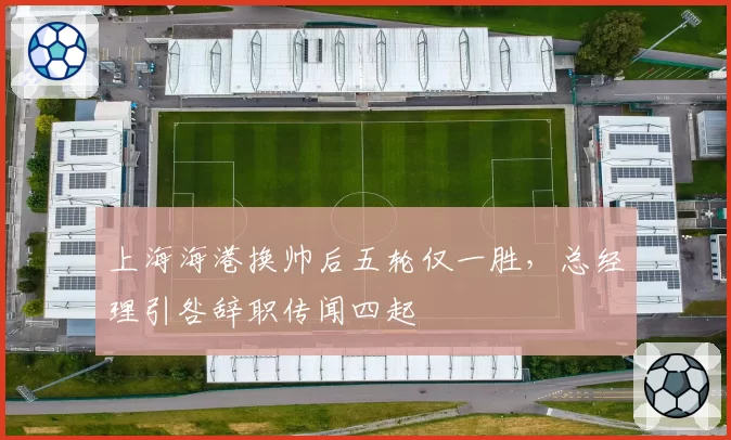 上海海港换帅后五轮仅一胜，总经理引咎辞职传闻四起