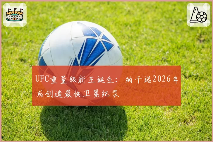 UFC重量级新王诞生:纳干诺2026年或创造最快卫冕纪录
