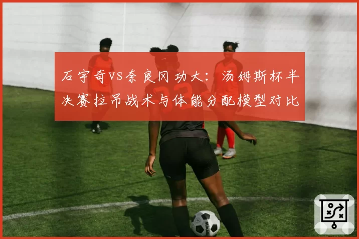 石宇奇vs奈良冈功大：汤姆斯杯半决赛拉吊战术与体能分配模型对比