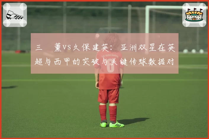 三笘薰vs久保建英：亚洲双星在英超与西甲的突破与关键传球数据对比