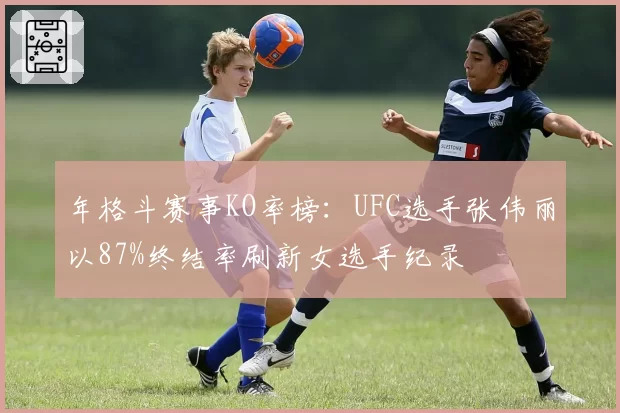 年格斗赛事KO率榜:UFC选手张伟丽以87%终结率刷新女选手纪录