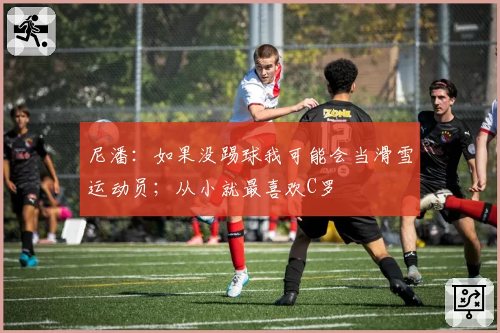 尼潘:如果没踢球我可能会当滑雪运动员;从小就最喜欢C罗