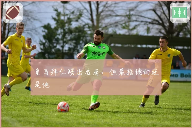 皇马拜仁踢出名局,但最抢镜的还是他