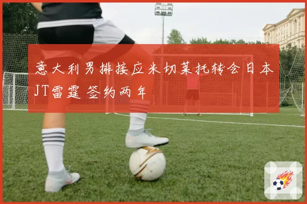 意大利男排接应米切莱托转会日本JT雷霆 签约两年